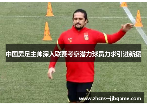 中国男足主帅深入联赛考察潜力球员力求引进新援 中国男足主帅深入联赛考察潜力球员力求引进新援