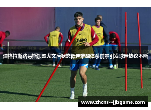 道格拉斯路易斯加盟尤文后状态低迷难融体系前景引发球迷热议不断