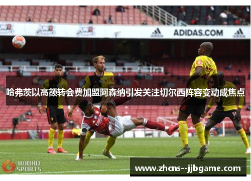 哈弗茨以高额转会费加盟阿森纳引发关注切尔西阵容变动成焦点 哈弗茨以高额转会费加盟阿森纳引发关注切尔西阵容变动成焦点