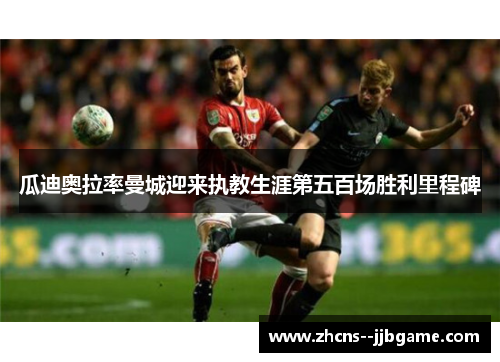 瓜迪奥拉率曼城迎来执教生涯第五百场胜利里程碑 瓜迪奥拉率曼城迎来执教生涯第五百场胜利里程碑
