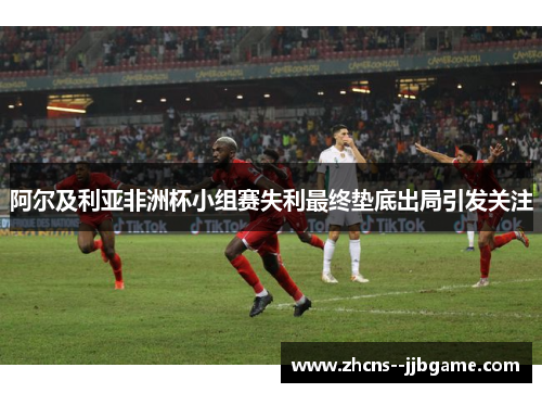 阿尔及利亚非洲杯小组赛失利最终垫底出局引发关注