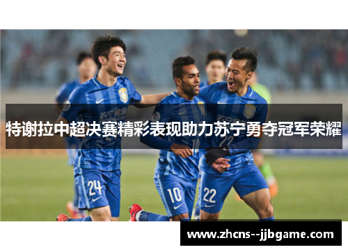 特谢拉中超决赛精彩表现助力苏宁勇夺冠军荣耀