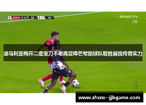 迪马利亚梅开二度宝刀不老再显锋芒帮助球队取胜展现传奇实力 迪马利亚梅开二度宝刀不老再显锋芒帮助球队取胜展现传奇实力