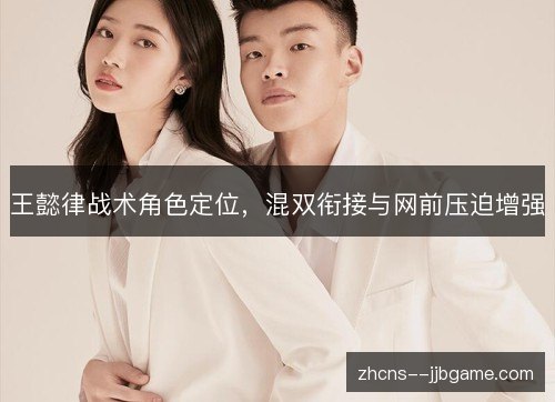 王懿律战术角色定位,混双衔接与网前压迫增强 王懿律战术角色定位,混双衔接与网前压迫增强